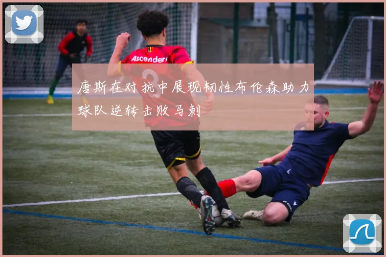 唐斯在对抗中展现韧性布伦森助力球队逆转击败马刺