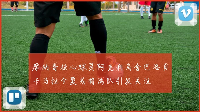摩纳哥核心球员阿克利乌舍巴洛贡卡马拉今夏或将离队引发关注