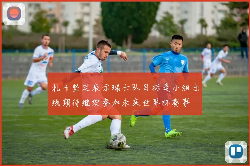 扎卡坚定表示瑞士队目标是小组出线期待继续参加未来世界杯赛事