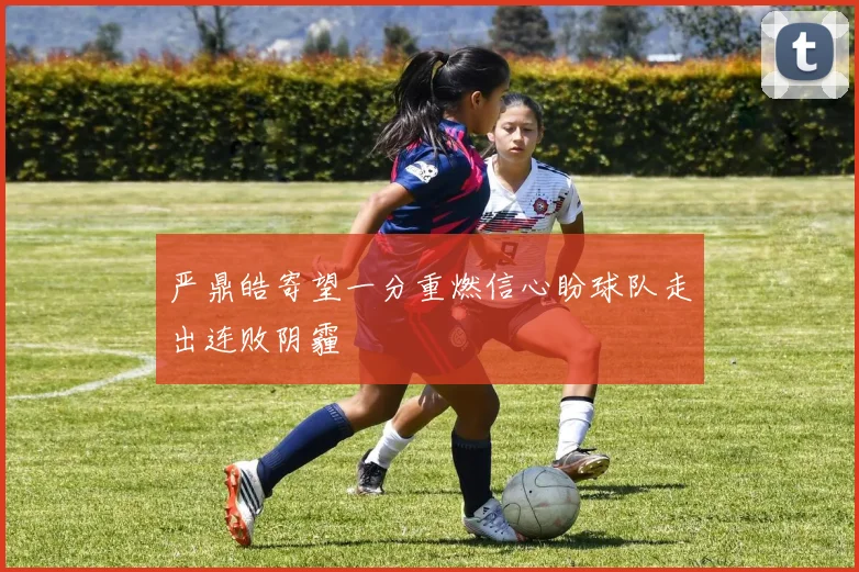 严鼎皓寄望一分重燃信心盼球队走出连败阴霾