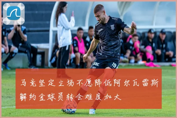 马竞坚定立场不愿降低阿尔瓦雷斯解约金球员转会难度加大