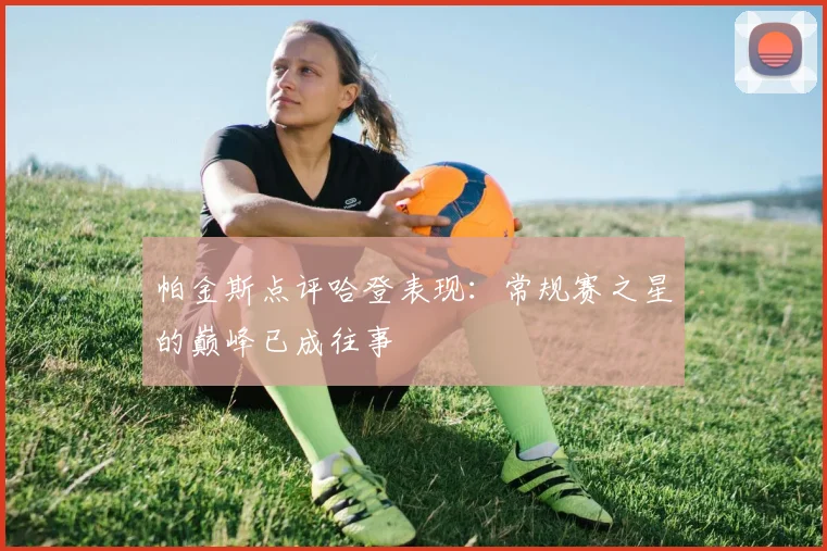 帕金斯点评哈登表现：常规赛之星的巅峰已成往事
