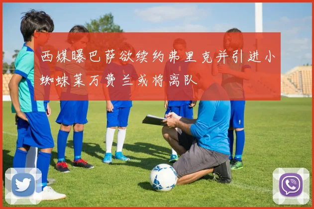 西媒曝巴萨欲续约弗里克并引进小蜘蛛莱万费兰或将离队