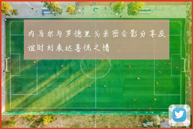 内马尔与罗德里戈亲密合影分享友谊时刻表达喜悦之情