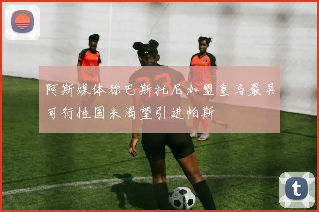 阿斯媒体称巴斯托尼加盟皇马最具可行性国米渴望引进帕斯