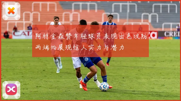 阿特金森赞年轻球员表现出色攻防两端均展现惊人实力与潜力