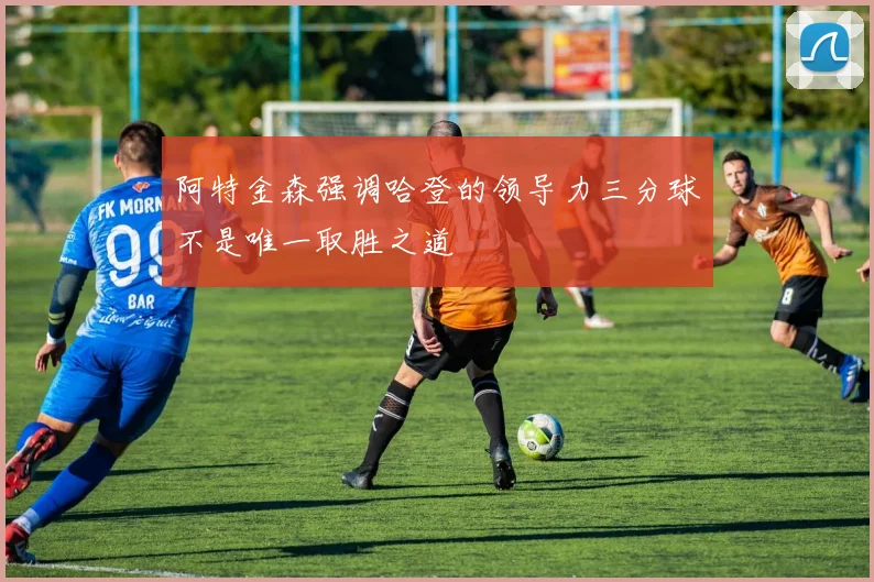 阿特金森强调哈登的领导力三分球不是唯一取胜之道