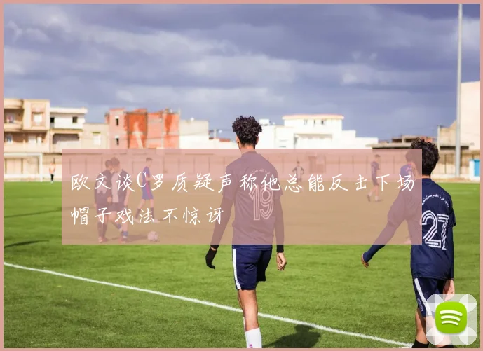 欧文谈C罗质疑声称他总能反击下场帽子戏法不惊讶