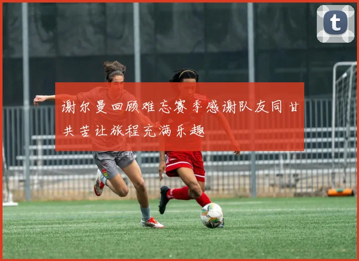 谢尔曼回顾难忘赛季感谢队友同甘共苦让旅程充满乐趣