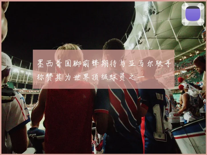 墨西哥国脚前锋期待与亚马尔联手称赞其为世界顶级球员之一